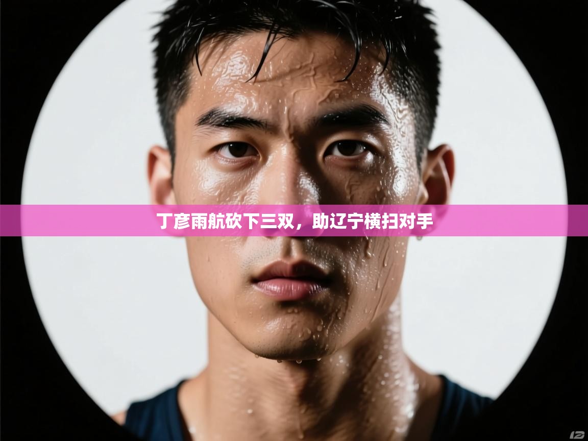 丁彦雨航砍下三双，助辽宁横扫对手  第1张