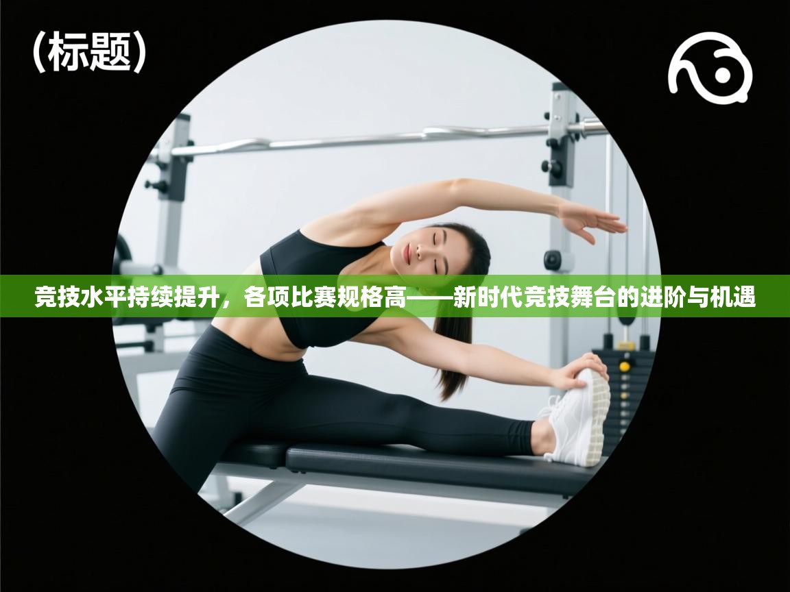 竞技水平持续提升，各项比赛规格高——新时代竞技舞台的进阶与机遇  第2张